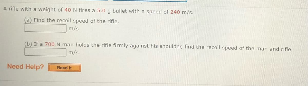 A rifle with a weight of 40 N fires a 5.0 g bullet with a speed of 240 m/s.
(a) Find the recoil speed of the rifle.
m/s
(b) If a 700N man holds the rifle firmly against his shoulder, find the recoil speed of the man and rifle.
m/s
Need Help?
Read It
