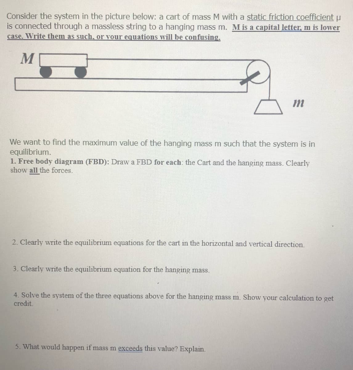 Consider the system in the picture below: a cart of mass M with a static friction coefficient u
is connected through a massless string to a hanging mass m. M is a capital letter, m is lower
case. Write them as such, or vour equations will be confusing,
M
We want to find the maximum value of the hanging mass m such that the system is in
equilibrium.
1. Free body diagram (FBD): Draw a FBD for each: the Cart and the hanging mass. Clearly
show all the forces.
2. Clearly write the equilibrium equations for the cart in the horizontal and vertical direction.
3. Clearly write the equilibrium equation for the hanging mass.
4. Solve the system of the three equations above for the hanging mass m. Show your calculation to get
credit.
5. What would happen if mass m exceeds this value? Explain.
