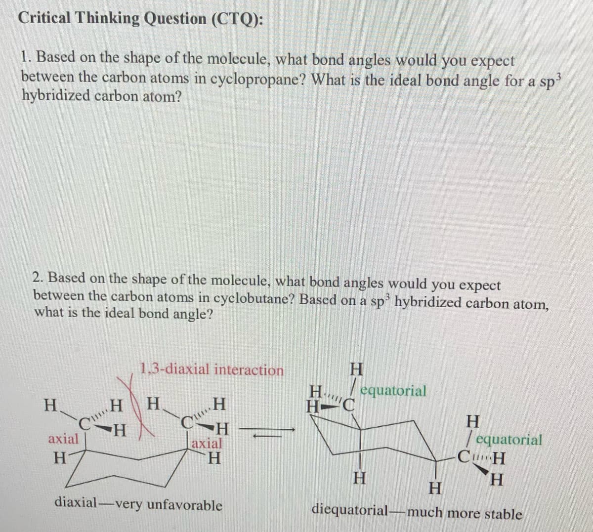 Critical Thinking Question (CTQ):
1. Based on the shape of the molecule, what bond angles would you expect
between the carbon atoms in cyclopropane? What is the ideal bond angle for a sp
hybridized carbon atom?
2. Based on the shape of the molecule, what bond angles would you expect
between the carbon atoms in cyclobutane? Based on a sp' hybridized carbon atom,
what is the ideal bond angle?
1,3-diaxial interaction
H.
/ equatorial
H.
H.
H-C
H.
Laxial
H.
H.
| equatorial
CuH
H.
axial
H
diaxial-very unfavorable
diequatorial-much more stable
