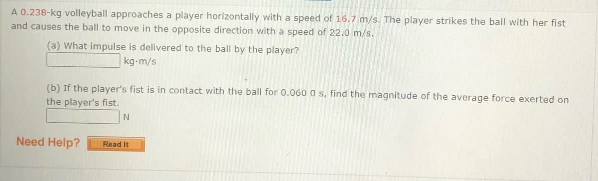 A 0.238-kg volleyball approaches a player horizontally with a speed of 16.7 m/s. The player strikes the ball with her fist
and causes the ball to move in the opposite direction with a speed of 22.0 m/s.
(a) What impulse is delivered to the ball by the player?
kg-m/s
(b) If the player's fist is in contact with the ball for 0.060 0 s, find the magnitude of the average force exerted on
the player's fist.
Need Help?
Read It
