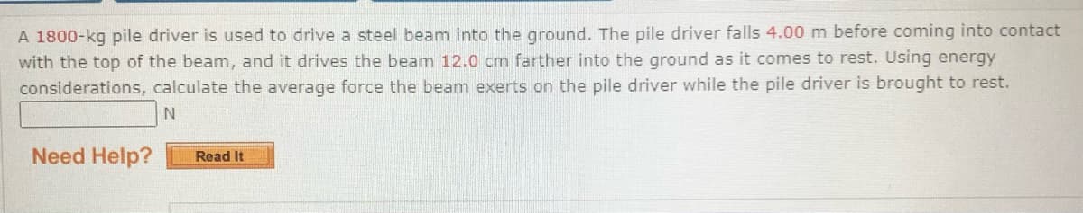 A 1800-kg pile driver is used to drive a steel beam into the ground. The pile driver falls 4.00 m before coming into contact
with the top of the beam, and it drives the beam 12.0 cm farther into the ground as it comes to rest. Using energy
considerations, calculate the average force the beam exerts on the pile driver while the pile driver is brought to rest.
Need Help?
Read It
