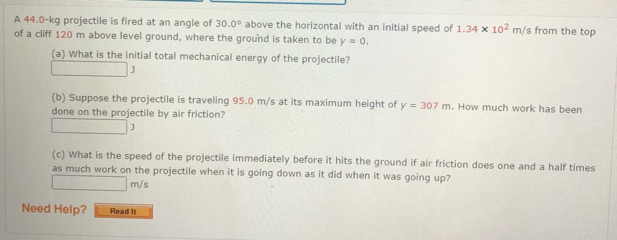 A 44.0-kg projectile is fired at an angle of 30.0° above the horizontal with an initial speed of 1.34 × 102 m/s from the top
of a cliff 120 m above level ground, where the ground is taken to be y = 0.
(a) What is the initial total mechanical energy of the projectile?
(b) Suppose the projectile is traveling 95.0 m/s at its maximum height of y = 307 m. How much work has been
done on the projectile by air friction?
(c) What is the speed of the projectile immediately before it hits the ground if air friction does one and a half times
as much work on the projectile when it is going down as it did when it was going up?
m/s
Need Help?
Read It
