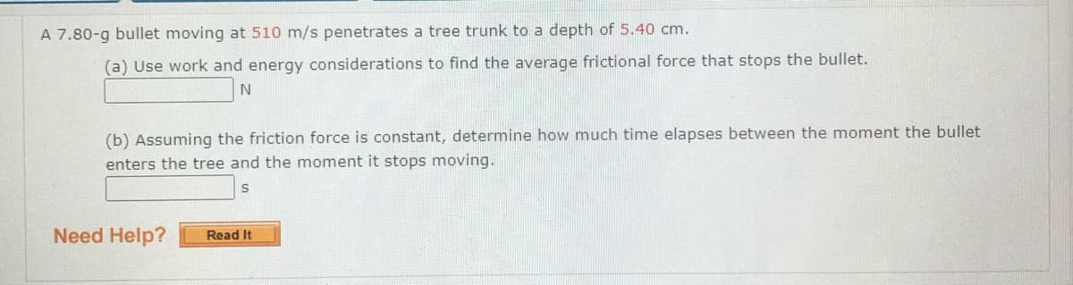 A 7.80-g bullet moving at 510 m/s penetrates a tree trunk to a depth of 5.40 cm.
(a) Use work and energy considerations to find the average frictional force that stops the bullet.
(b) Assuming the friction force is constant, determine how much time elapses between the moment the bullet
enters the tree and the moment it stops moving.
Need Help?
Read It
