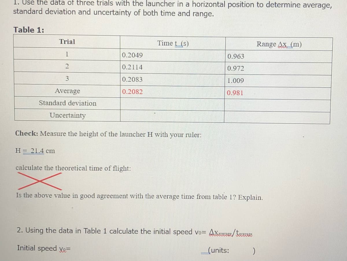 1. Use the data of three trials with the launcher in a horizontal position to determine average,
standard deviation and uncertainty of both time and range.
Table 1:
Trial
Time t_(s)
Range Ax_(m)
1
0.2049
0.963
0.2114
0.972
3.
0.2083
1.009
Average
0.2082
0.981
Standard deviation
Uncertainty
Check: Measure the height of
ncher H with your ruler:
H = 21.4 cm
calculate the theoretical time of flight:
Is the above value in good agreement with the average time from table 1? Explain.
2. Using the data in Table 1 calculate the initial speed vo= Axevezse/toveurs
Initial speed Xe=
(units:
