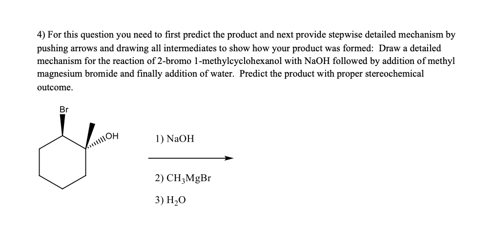 ### Chemical Reaction Mechanism Exercise

#### Reaction Overview:
This educational exercise involves predicting the product and providing a stepwise detailed mechanism for the reaction sequence given. We will predict the product for the reaction of 2-bromo-1-methylcyclohexanol with sodium hydroxide (NaOH), followed by addition of methyl magnesium bromide (CH₃MgBr) and finally, water (H₂O).

#### Substance and Reaction Steps:
1. **Starting Material:**
   - **2-bromo-1-methylcyclohexanol**

2. **Reagents:**
   - **1) NaOH**
   - **2) CH₃MgBr**
   - **3) H₂O**

#### Detailed Steps:
1. **First Step: Reaction with NaOH**
   - NaOH is a strong base and will deprotonate the hydroxyl group (-OH) on the cyclohexane ring, forming an alkoxide ion.

2. **Second Step: Addition of CH₃MgBr (Grignard Reagent)**
   - The alkoxide ion will react with the methyl magnesium bromide (CH₃MgBr), adding a methyl group to the carbon bearing the bromine atom, resulting in the formation of a new C-C bond.

3. **Final Step: Addition of Water (H₂O)**
   - The addition of water will protonate the alkoxide, converting it back to an alcohol, leading to the formation of the final product.

#### Stereochemical Outcome Prediction:
- It is crucial to carefully consider the stereochemical outcome of the reaction. During the mechanism, keep in mind the retention or inversion of configuration at stereocenters, as well as potential formations of racemic mixtures if applicable.

#### Explanation of Structures and Intermediate Steps:
- The starting material, 2-bromo-1-methylcyclohexanol, is shown with its hydroxyl and bromine substituents on a cyclohexane ring.
- The intermediate steps should display all formed intermediates with proper arrow pushing to show electron movement.
- The final product should display proper stereochemistry, indicating whether the configuration is retained or inverted.

By working through these steps systematically and carefully, the detailed mechanism and predicted product can be thoroughly understood and illustrated.