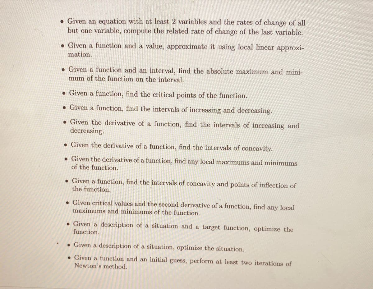 • Given an equation with at least 2 variables and the rates of change of all
but one variable, compute the related rate of change of the last variable.
• Given a function and a value, approximate it using local linear approxi-
mation.
• Given a function and an interval, find the absolute maximum and mini-
mum of the function on the interval.
• Given a function, find the critical points of the function.
• Given a function, find the intervals of increasing and decreasing.
• Given the derivative of a function, find the intervals of increasing and
decreasing.
• Given the derivative of a function, find the intervals of concavity.
• Given the derivative of a function, find any local maximums and minimums
of the function.
• Given a function, find the intervals of concavity and points of inflection of
the function.
• Given critical values and the second derivative of a function, find any local
maximums and minimums of the function.
• Given a description of a situation and a target function, optimize the
function.
• Given a description of a situation, optimize the situation.
• Given a function and an initial guess, perform at least two iterations of
Newton's method.
