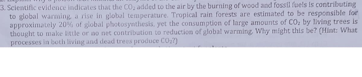 3. Scientific evidence indicates that the CO2 added to the air by the burning of wood and fossil fuels is contributing
to global warnming, a rise in global temperature. Tropical rain forests are estimated to be responsible for
approximately 20% of global photosynthesis, yet the consumption of large amounts of COz by living trees is
thought to make little or no net contribution to reduction of global warming. Why might this be? (Hint: What
processes in both living and dead trees produce CO2?)
