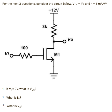 For the next 3 questions, consider the circuit below. VTH = 4V and k = 1 mA/V²
+12V
Vo
100
vio-M
1. If V₁ = 2V, what is VGS?
2. What is ID?
3. What is Vo?
3k
M1