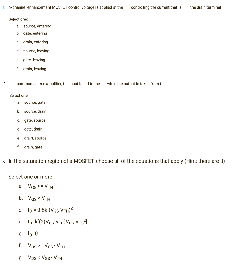 1. N-channel enhancement MOSFET control voltage is applied at the controlling the current that is the drain terminal
Select one:
a. source, entering
b. gate, entering
C. drain, entering
d. source, leaving
e.
gate, leaving
f. drain, leaving
2. In a common source amplifier, the input is fed to the while the output is taken from the
Select one:
a. source, gate
b. source, drain
C.
gate, source
d. gate, drain
e.
drain, source
f.
drain, gate
3. In the saturation region of a MOSFET, choose all of the equations that apply (Hint: there are 3)
Select one or more:
a. VGS >= VTH
b. VGS < VTH
c. ID = 0.5k (VGS-VTH)²
d.
e. ID=0
f. VDS >= VGS- VTH
g. VDSVGS- VTH
ID-k[(2(VGS-VTH)VDS-VDS²]