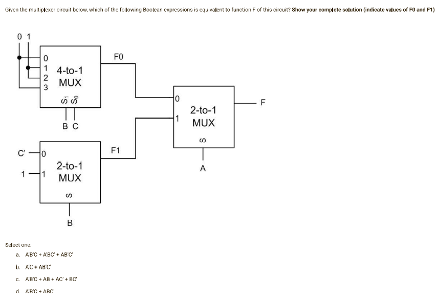 Given the multiplexer circuit below, which of the following Boolean expressions is equivalent to function F of this circuit? Show your complete solution (indicate values of F0 and F1)
01
FO
1 4-to-1
MUX
0
F
2-to-1
1
MUX
BC
2-to-1
MUX
B
a. A'B'C+ A'BC' + AB'C'
b. AC + AB'C'
c.
A'B'C + AB + AC' + BC'
A'B'C + ABC'
Select one.
d
0123
0
1 1
F1
S
A
TI