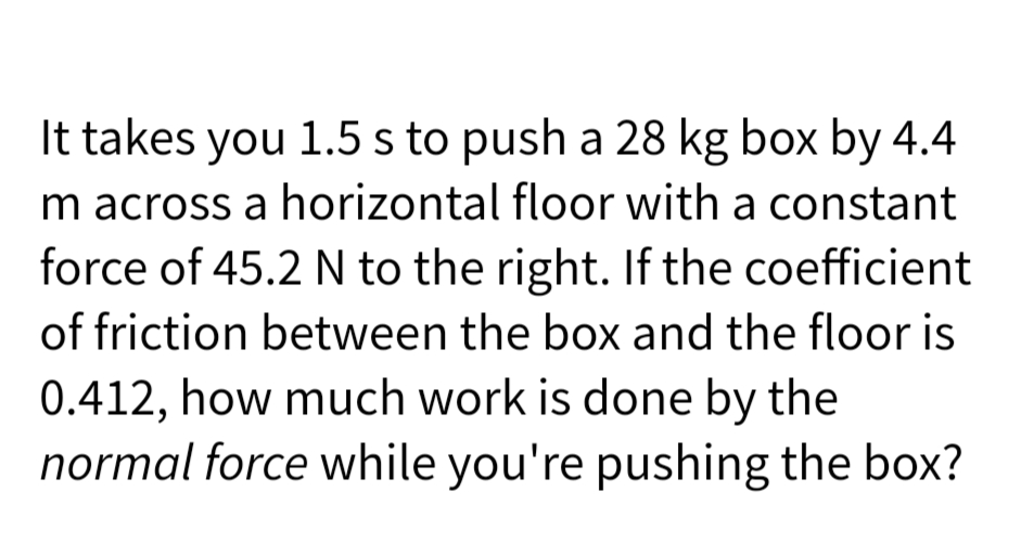 It takes you 1.5 s to push a 28 kg box by 4.4
m across a horizontal floor with a constant
force of 45.2 N to the right. If the coefficient
of friction between the box and the floor is
0.412, how much work is done by the
normal force while you're pushing the box?
