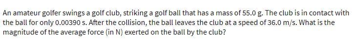 An amateur golfer swings a golf club, striking a golf ball that has a mass of 55.0 g. The club is in contact with
the ball for only 0.00390 s. After the collision, the ball leaves the club at a speed of 36.0 m/s. What is the
magnitude of the average force (in N) exerted on the ball by the club?
