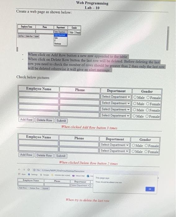 Web Programming
Lab - 10
Create a web page as shown below:
Enply San
Departa
Gader
De R ant
When click on Add Row button a new row appended to the table
When click on Delete Row button the last row will be deleted. Before deleting the last
row you need to check the number of rows should be greater than 2 than only the last row
will be deleted otherwise it will give an alert message.
Check below pictures
Employee Name
Phone
Department
Select Department OMale OFemale
Gender
Select Department OMale OFemale
Select Department vOMale OFemale
Select Department v OMale OFemale
Add Row
Delete Row
Submit
When clicked Add Row button 3 times
Employee Name
Gender
Department
Select Department ♥
Select Department
Phone
OMale OFemale
OMale OFemale
Add Row
Delete Row
Submit
When clicked Delete Row button 2 times
++ C O CeOPCIONDestepDena
A O senng G Gong OMAN OE
This page says
Empleyee Name
Phone
Thee houl e t oe
Departest
Eeled Depa
Ad Re
Delete RewSubet
When try to delete the last row
