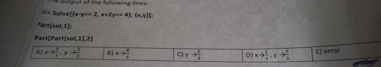 output of the following lines:
ole Solve[(x-y== 2, x+2y== 4), (x,v)}]:
Partisol,1):
Part[Part[sol,1),2]
A)x
B) x
C)y
E) error
D) xv
