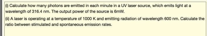 ) Calculate how many photons are emitted in each minute in a UV laser source, which emits light at a
wavelength of 316.4 nm. The output power of the source is 6mW.
(i) A laser is operating at a temperature of 1000 K and emitting radiation of wavelength 600 nm. Calculate the
ratio between stimulated and spontaneous emission rates.
