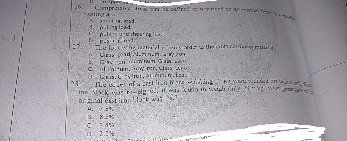 To approve
D.
Compressive stress can be defined or described as an internal force in a matefa
26.
resisting a
A. shearing load.
B. pulling load.
C. pulling and shearing load.
D. pushing load.
27.
The following material is being order as the most hardiness material.
A. Glass, Lead, Aluminum, Gray iron
B. Gray iron, Aluminum, Glass, Lead
C. Aluminum, Gray iron, Glass, Lead
D. Glass, Grày iron, Aluminum, Lead
28.
The edges of a cast iron block weighing 32 kg were rounded off with a mil u
the block was reweighed, it was found to weigh only 29.5 kg. What percentage of
original cast iron block was lost?
A.
7.8%
8.5%
4%
D. 2.5%
В.
С.
oil vve
