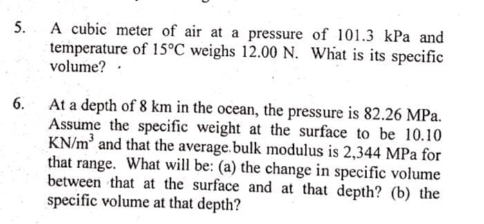 5.
A cubic meter of air at a pressure of 101.3 kPa and
temperature of 15°C weighs 12.00 N. What is its specific
volume?.
At a depth of 8 km in the ocean, the pressure is 82.26 MPa.
Assume the specific weight at the surface to be 10.10
KN/m' and that the average.bulk modulus is 2,344 MPa for
that range. What will be: (a) the change in specific volume
between that at the surface and at that depth? (b) the
specific volume at that depth?
6.
