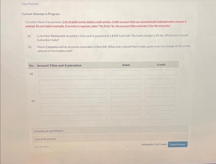 View Policies
Current Attempt in Progress
Consider these transactions: (List all debit entries before credit entries, Credit account titles are automatically indented when amount is
entered. Do not indent manually. If no entry is required, select "No Entry" for the account titles and enter 0 for the amounts.
(a) Cullumber Restaurant accepted a Visa card in payment of a $400 lunch bill. The bank charges a 2% fee. What entry should
Cullumber make?
(b)
No. Account Titles and Explanation
(a)
Marin Company sold its accounts receivable of $64,300. What entry should Marin make, given a service charge of 2% on the
amount of receivables sold?
(b)
eTextbook and Media
List of Accounts
Save for Later
Debit
Credit
Attempts: 0 of 3 used
Submit Answer