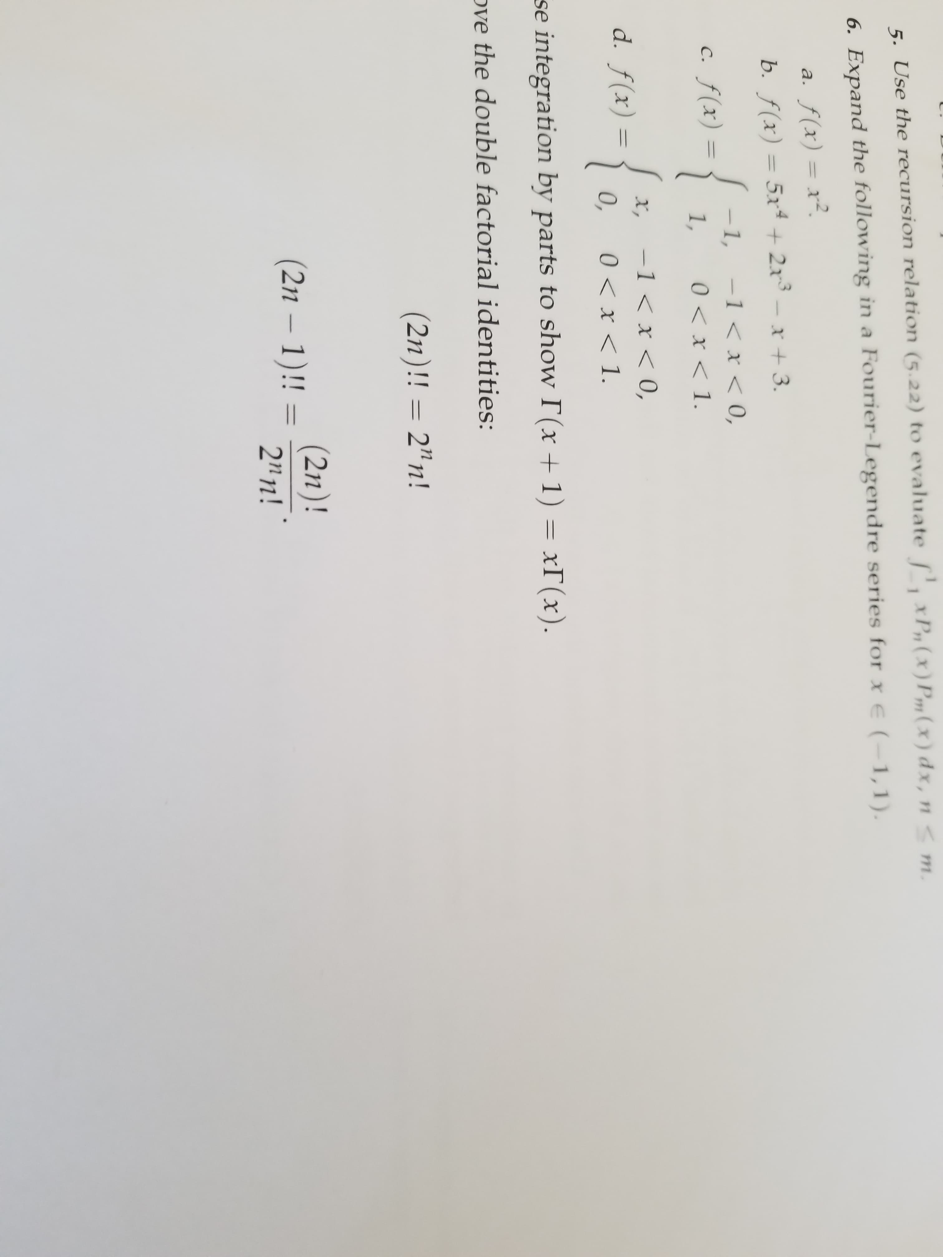 **Text Transcription for Educational Website:**

5. Use the recursion relation (5.2) to evaluate \(\int_{-1}^{1} x^m P_n(x) P_m(x) \, dx, n \le m\).

6. Expand the following in a Fourier-Legendre series for \(x \in (-1,1)\).

&nbsp;&nbsp;&nbsp;&nbsp;a. \(f(x) = x^2\)

&nbsp;&nbsp;&nbsp;&nbsp;b. \(f(x) = 5x^4 + 2x^3 - x + 3\)

&nbsp;&nbsp;&nbsp;&nbsp;c. \(f(x) = \left\{\begin{array}{ll}
-1, & -1 < x < 0, \\
1, & 0 < x < 1.
\end{array}\right.\)

&nbsp;&nbsp;&nbsp;&nbsp;d. \(f(x) = \left\{\begin{array}{ll}
x, & 0 < x < 1,\\
0, & 0 < x < 1.
\end{array}\right.\)

Use integration by parts to show \(\Gamma(x+1) = x\Gamma(x)\).

Prove the double factorial identities:

\[
(2n-1)!! = \frac{(2n)!}{2^n n!}
\]

\[
(2n)!! = 2^n n!
\]