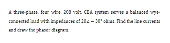 A three-phase, four wire, 208 volt, CBA system serves a balanced wye-
connected load with impedances of 20 -30° ohms. Find the line currents
and draw the phasor diagram.