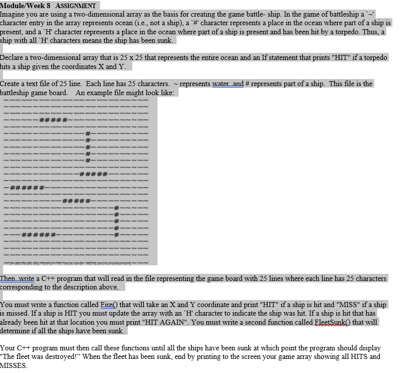 Module/Week 8 ASSIGNMENT
Imagine you are using a two-dimensional array as the basis for creating the game battle- ship. In the game of battleship a J
character entry in the array represents ocean (ie., not a ship), a # character represents a place in the ocean where part of a ship is
present, and a H' character represents a place in the ocean where part of a ship is present and has been hit by a torpedo. Thus, a
ship with all H' characters means the ship has been sunk
Declare a two-dimensional array that is 25 x 25 that represents the entire ocean and an If statement that prints "HIT" if a torpedo
hits a ship given the coordinates X and Y
Create a text file of 25 line. Each line has 25 characters.~represents water and #represents part of a ship. This file is the
battleship game board. An example file might look like:
##*
- ## ****-
Then write a C++ program that will read in the file representing the game board with 25 lines where each line has 25 characters
corresponding to the description above.
You must write a function called Fire) that will take an X and Y coordinate and print "HIT" if a ship is hit and "MISS" if a ship
is missed. If a ship is HIT you must update the array with an H' character to indicate the ship was hit. If a ship is hit that has
already been hit at that location you must print "HIT AGAIN". You must write a second function called FleetSunk) that will
determine if all the ships have been sunk
Your C++ program must then call these functions until all the ships have been sunk at which point the program should display
"The fleet was destroyed!" When the fleet has been sunk, end by printing to the screen your game array showing all HITS and
MISSES
