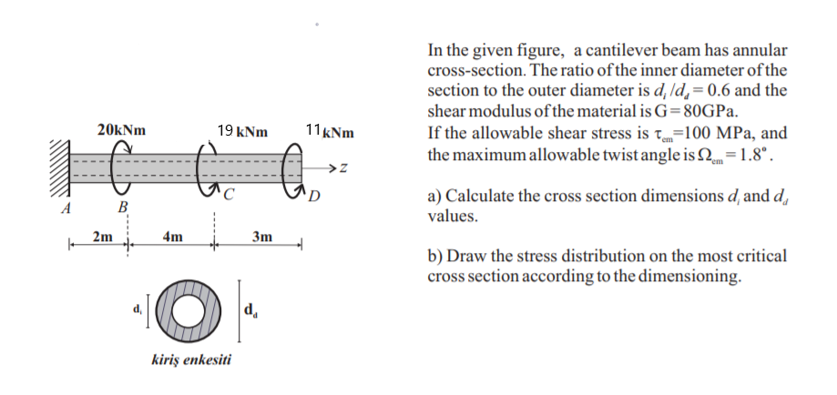 In the given figure, a cantilever beam has annular
cross-section. The ratio of the inner diameter of the
section to the outer diameter is d, ld, = 0.6 and the
shear modulus of the material is G= 80GPA.
If the allowable shear stress is t=100 MPa, and
the maximum allowable twist angle is 2=1.8°.
20kNm
19 kNm
11 kNm
→z
a) Calculate the cross section dimensions d, and d,
values.
D
B
2m
4m
3m
b) Draw the stress distribution on the most critical
cross section according to the dimensioning.
d.
kiriş enkesiti
