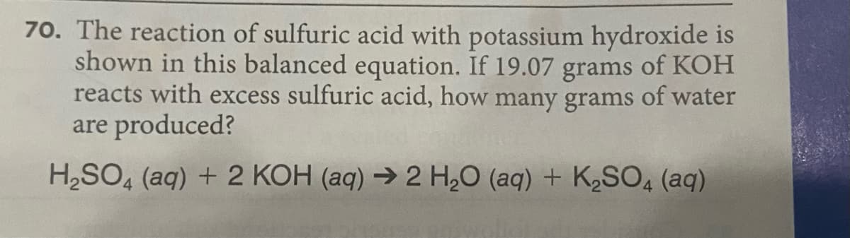 70. The reaction of sulfuric acid with potassium hydroxide is
shown in this balanced equation. If 19.07 grams of KOH
reacts with excess sulfuric acid, how many grams of water
are produced?
H,SO, (aq) + 2 KOH (aq) → 2 H,O (aq) + K½SO4 (aq)
