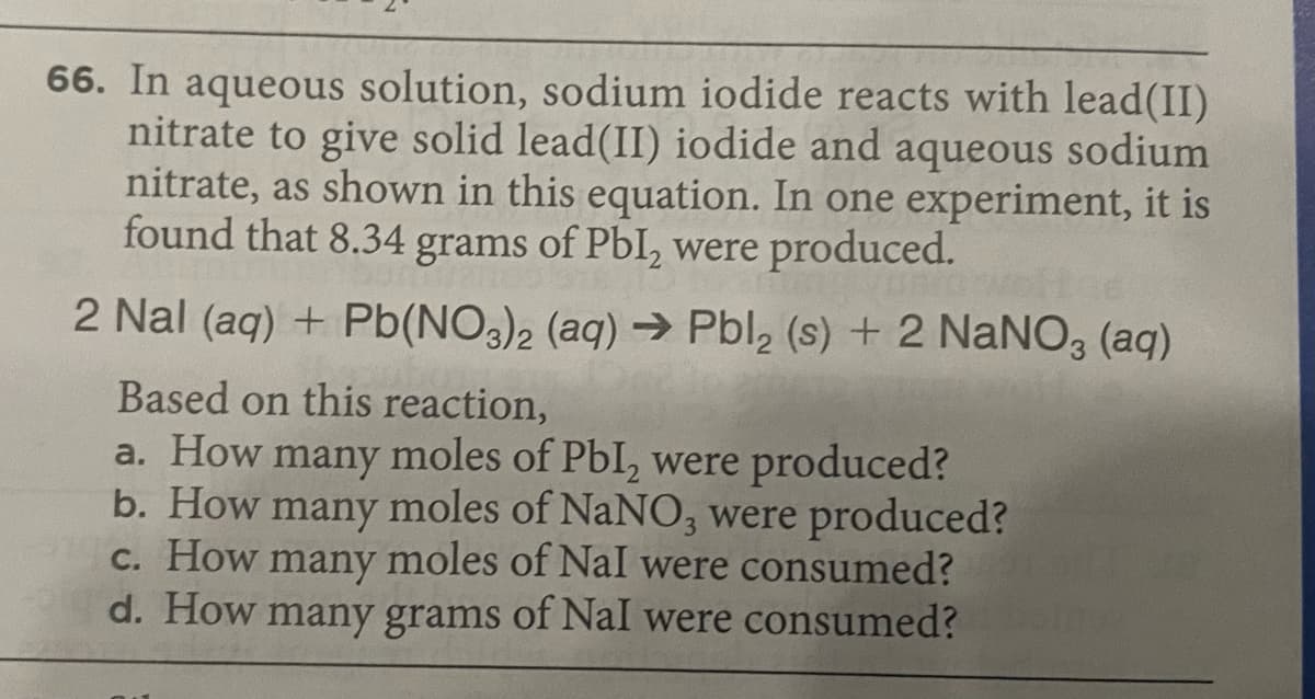 66. In aqueous solution, sodium iodide reacts with lead(II)
nitrate to give solid lead(II) iodide and aqueous sodium
nitrate, as shown in this equation. In one experiment, it is
found that 8.34 grams of PbI, were produced.
2 Nal (aq) + Pb(NO3)2 (aq) → Pbl, (s) + 2 NaNO3 (aq)
Based on this reaction,
a. How many moles of PbI, were produced?
b. How many moles of NaNO, were produced?
c. How many moles of Nal were consumed?
d. How many grams of Nal were consumed?
