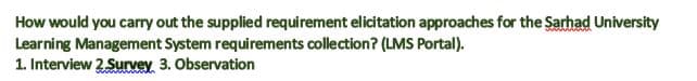 How would you cary out the supplied requirement elicitation approaches for the Sarhad University
Learning Management System requirements collection? (LMS Portal).
1. Interview 2 Survey 3. Observation
