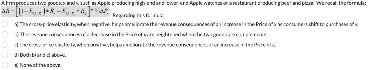 A firm produces two goods, x and y, such as Apple producing high-end and lower-end Apple watches or a restaurant producing beer and pizza. We recall the formula:
AR = [(1 + Eq. p. )* R₂ + Eq‚ ‚¸ * R₂ ] * %
³x
y
O
X
Regarding this formula,
a) The cross-price elasticity, when negative, helps ameliorate the revenue consequences of an increase in the Price of x as consumers shift to purchases of y.
b) The revenue consequences of a decrease in the Price of x are heightened when the two goods are complements.
c) The cross-price elasticity, when positive, helps ameliorate the revenue consequences of an increase in the Price of x.
d) Both b) and c) above.
e) None of the above.