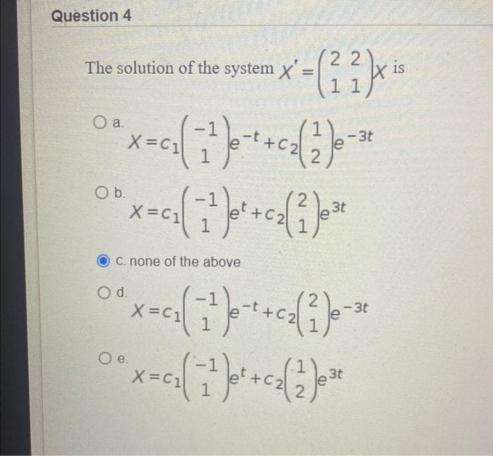 Question 4
The solution of the system X
O a.
O b.
X=C1
O d.
system x'=(22)x is
11
X=C1
c. none of the above
2
0₁ (²17²) 0 ² + 0₂ (²) ²
X=C1
1
-t+C₂
2
2
-3t
3t
-3t
1
O e.
1
°* X-² ( ²² ) ² + ₂( 3 ) **
3t
X=C1
1
2