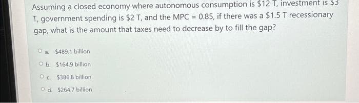 Assuming a closed economy where autonomous consumption is $12 T, investment is $3
T, government spending is $2 T, and the MPC = 0.85, if there was a $1.5 T recessionary
gap, what is the amount that taxes need to decrease by to fill the gap?
O a. $489.1 billion
Ob. $164.9 billion
Oc. $386.8 billion.
Od. $264.7 billion