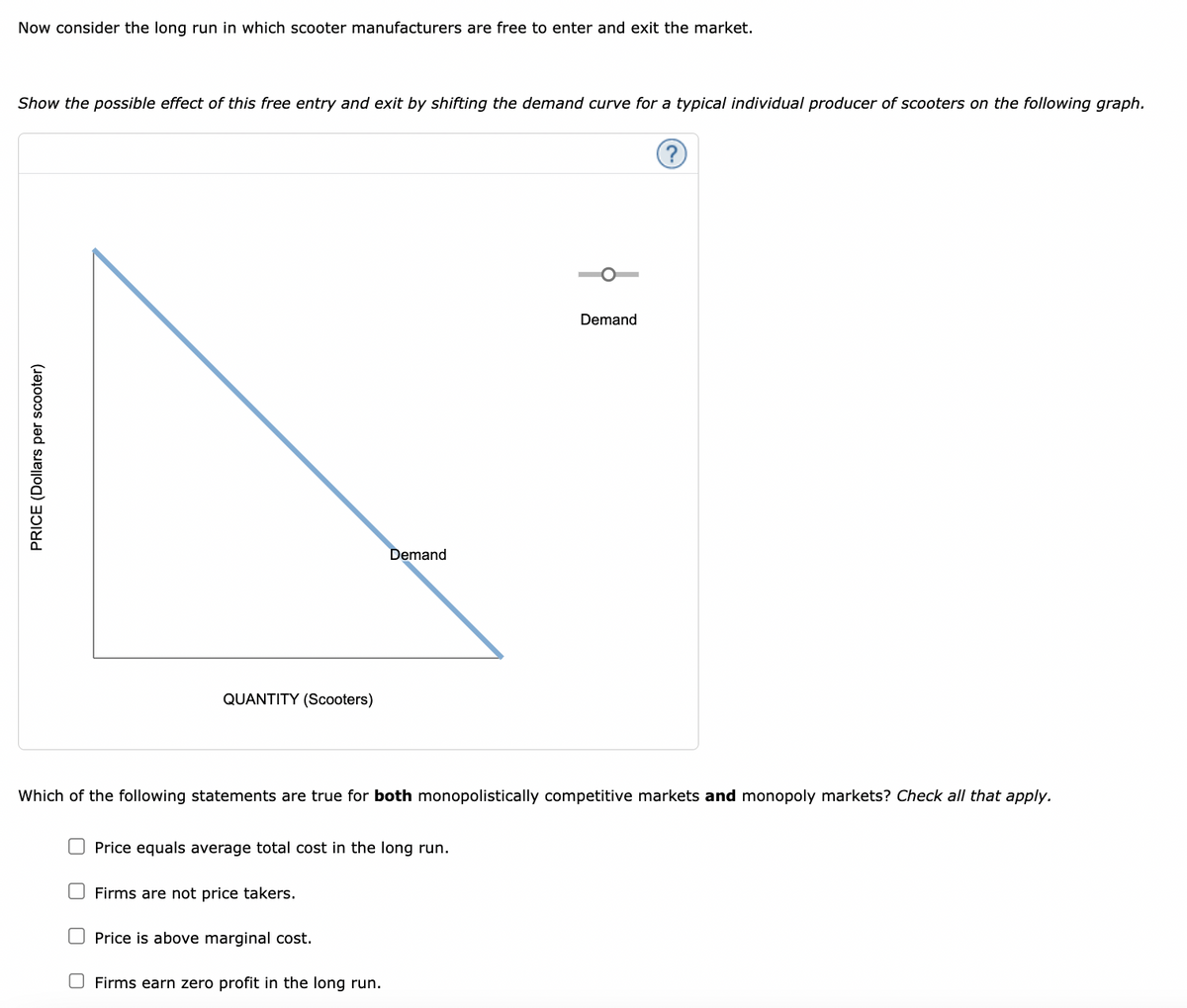 Now consider the long run in which scooter manufacturers are free to enter and exit the market.
Show the possible effect of this free entry and exit by shifting the demand curve for a typical individual producer of scooters on the following graph.
PRICE (Dollars per scooter)
QUANTITY (Scooters)
Demand
Which of the following statements are true for both monopolistically competitive markets and monopoly markets? Check all that apply.
Price equals average total cost in the long run.
Firms are not price takers.
Price is above marginal cost.
Firms earn zero profit in the long run.
Demand