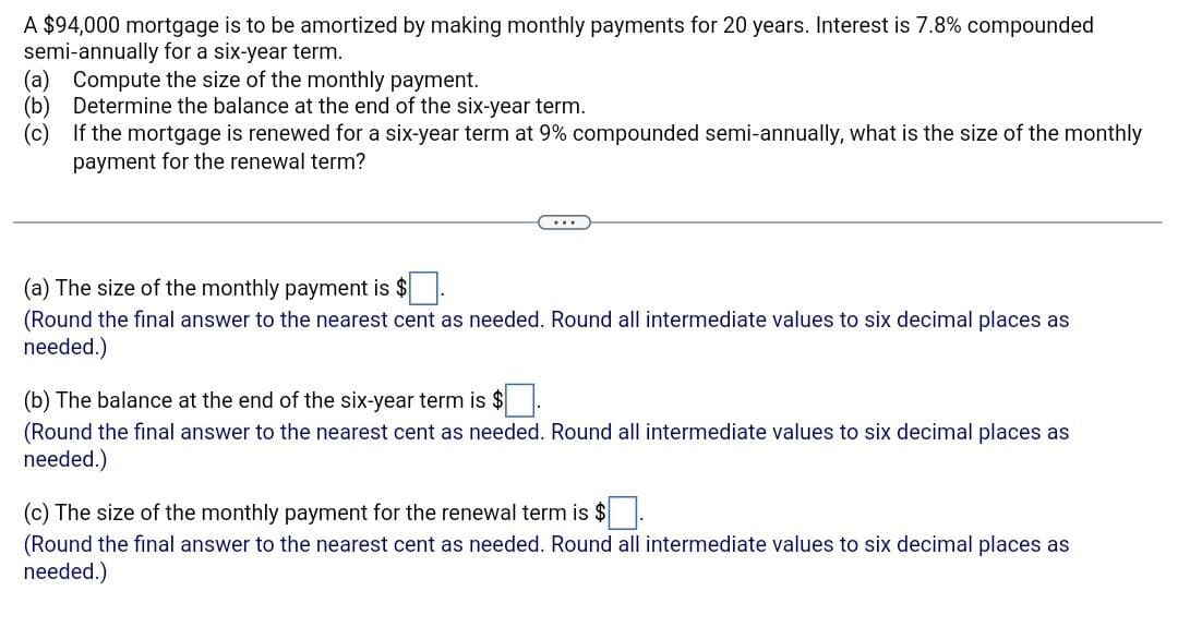 A $94,000 mortgage is to be amortized by making monthly payments for 20 years. Interest is 7.8% compounded
semi-annually for a six-year term.
(a) Compute the size of the monthly payment.
(b) Determine the balance at the end of the six-year term.
(c)
If the mortgage is renewed for a six-year term at 9% compounded semi-annually, what is the size of the monthly
payment for the renewal term?
(a) The size of the monthly payment is $
(Round the final answer to the nearest cent as needed. Round all intermediate values to six decimal places as
needed.)
(b) The balance at the end of the six-year term is $.
(Round the final answer to the nearest cent as needed. Round all intermediate values to six decimal places as
needed.)
(c) The size of the monthly payment for the renewal term is $.
(Round the final answer to the nearest cent as needed. Round all intermediate values to six decimal places as
needed.)