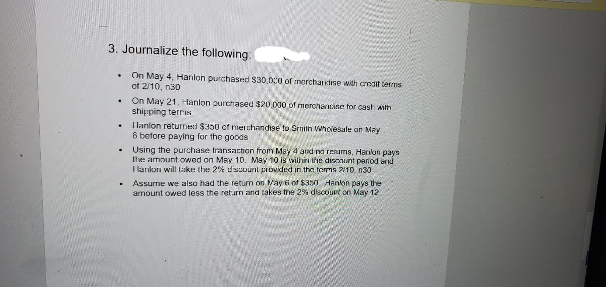 3. Journalize the following:
On May 4, Hanlon purchased $30,000 of merchandise with credit terms
of 2/10, n30
On May 21, Hanlon purchased $20.000 of merchandise for cash with
shipping terms
Hanlon returned $350 of merchandise to Smith Wholesale on May
6 before paying for the goods
Using the purchase transaction from May 4 and no returns, Hanlon pays
the amount owed on May 10. May 10 is within the discount period and
Hanlon will take the 2% discount provided in the terms 2/10, n30
Assume we also had the return on May 6 of $350. Hanlon pays the
amount owed less the return and takes the 2% discount on May 12
