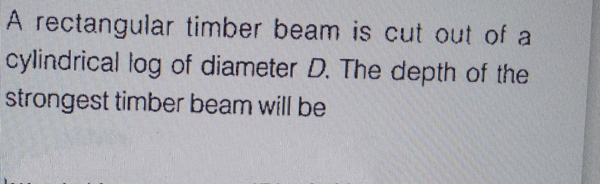 A rectangular timber beam is cut out of a
cylindrical log of diameter D. The depth of the
strongest timber beam will be