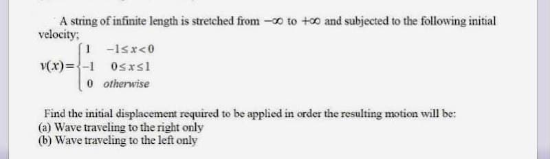 A string of infinite length is stretched from -o to +0 and subjected to the following initial
velocity;
1 -1sr<0
v(x)={-1 Osxsl
0 otherwise
Find the initial displacement required to be applied in order the resulting motion will be:
(a) Wave traveling to the right only
(b) Wave traveling to the left only
