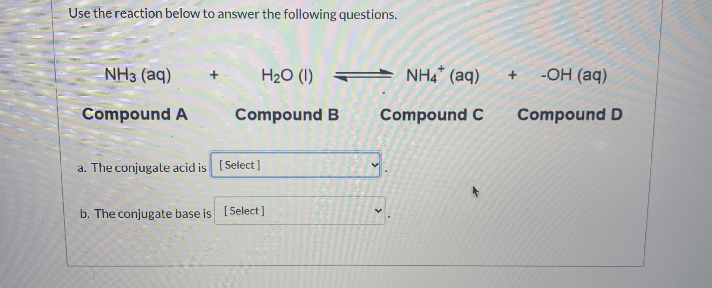 Use the reaction below to answer the following questions.
NH3 (aq)
H2O (I) A NH4* (aq)
-OH (aq)
Compound A
Compound B
Compound C
Compound D
a. The conjugate acid is [Select ]
个
b. The conjugate base is [Select]
>
