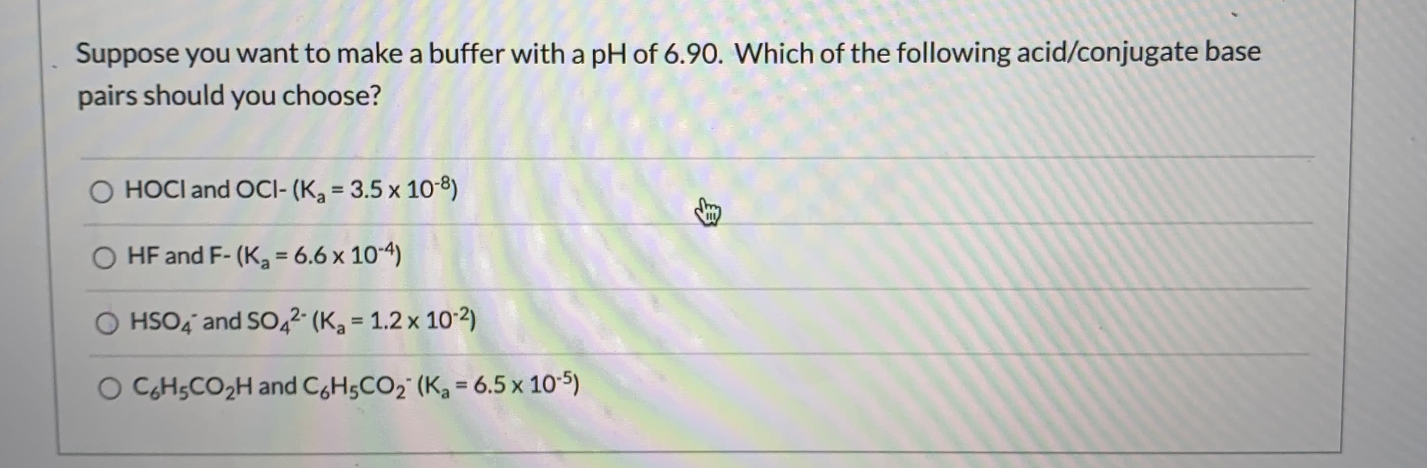 Suppose you want to make a buffer with a pH of 6.90. Which of the following acid/conjugate base
pairs should you choose?
O HOCI and OCI- (K3 = 3.5 x 10-8)
O HF and F- (K, = 6.6 x 10-4)
%3D
HSO4 and SO,2 (K, = 1.2 x 10-2)
%3D
O CH5CO2H and C,H5CO2" (K, = 6.5 x 10-5)
%3D
