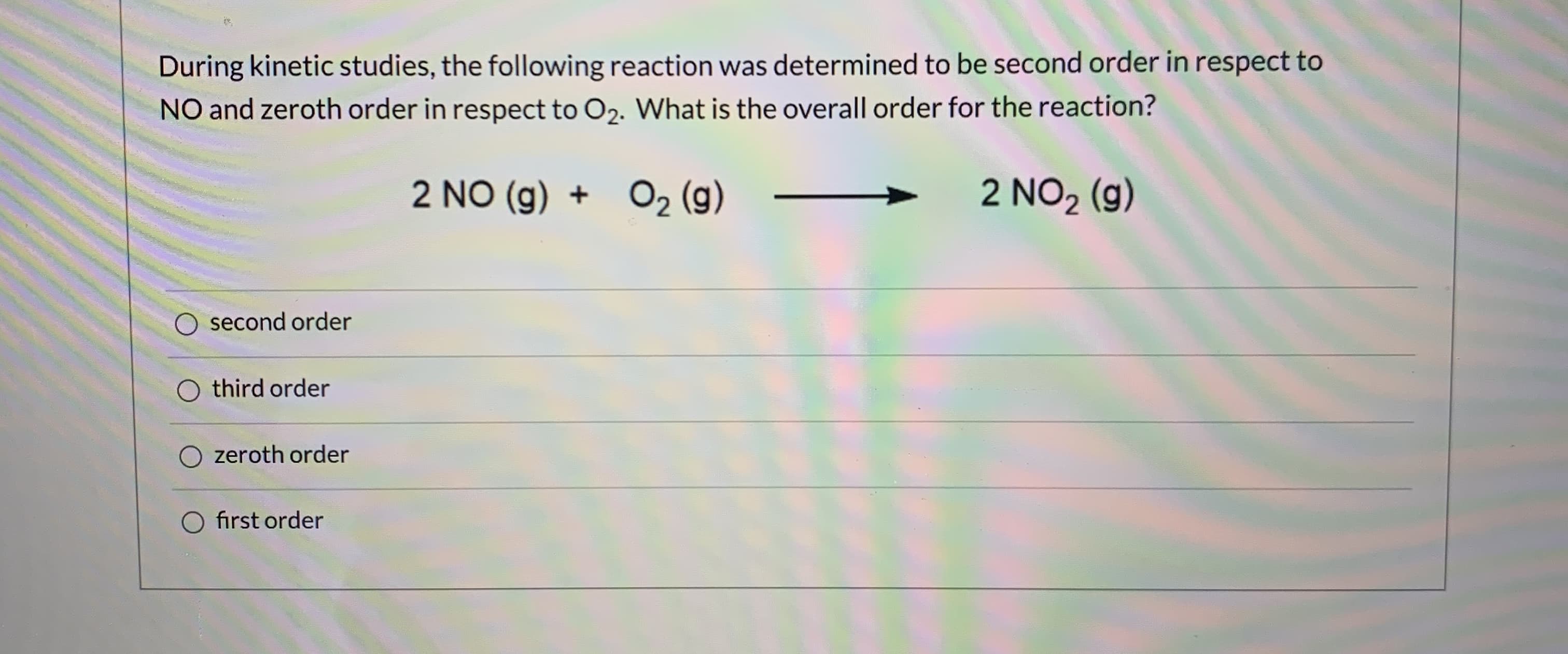 During kinetic studies, the following reaction was determined to be second order in respect to
NO and zeroth order in respect to O2. What is the overall order for the reaction?
2 NO (g) + O2 (g)
2 NO2 (g)
O second order
O third order
O zeroth order
O first order
