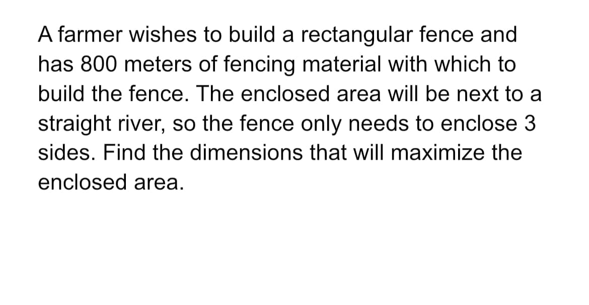 A farmer wishes to build a rectangular fence and
has 800 meters of fencing material with which to
build the fence. The enclosed area will be next to a
straight river, so the fence only needs to enclose 3
sides. Find the dimensions that will maximize the
enclosed area.
