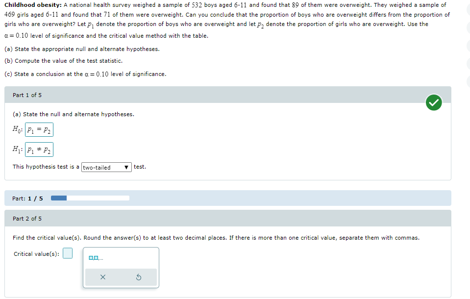 Childhood obesity: A national health survey weighed a sample of 532 boys aged 6-11 and found that 89 of them were overweight. They weighed a sample of
469 girls aged 6-11 and found that 71 of them were overweight. Can you conclude that the proportion of boys who are overweight differs from the proportion of
girls who are overweight? Let P₁ denote the proportion of boys who are overweight and let p₂ denote the proportion of girls who are overweight. Use the
a = 0.10 level of significance and the critical value method with the table.
(a) State the appropriate null and alternate hypotheses.
(b) Compute the value of the test statistic.
(c) State a conclusion at the a = 0.10 level of significance.
Part 1 of 5
(a) State the null and alternate hypotheses.
Ho: P₁ = P₂
H₁: P₁ P₂
This hypothesis test is a two-tailed ▼test.
Part: 1 / 5
Part 2 of 5
Find the critical value(s). Round the answer(s) to at least two decimal places. If there is more than one critical value, separate them with commas.
Critical value(s):
X