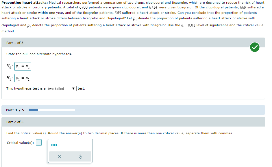 Preventing heart attacks: Medical researchers performed a comparison of two drugs, clopidogrel and ticagrelor, which are designed to reduce the risk of heart
attack or stroke in coronary patients. A total of 6700 patients were given clopidogrel, and 6714 were given ticagrelor. Of the clopidogrel patients, 669 suffered a
heart attack or stroke within one year, and of the ticagrelor patients, 565 suffered a heart attack or stroke. Can you conclude that the proportion of patients
suffering a heart attack or stroke differs between ticagrelor and clopidogrel? Let p₁ denote the proportion of patients suffering a heart attack or stroke with
clopidogrel and p₂ denote the proportion of patients suffering a heart attack or stroke with ticagrelor. Use the a = 0.01 level of significance and the critical value
method.
Part 1 of 5
State the null and alternate hypotheses.
Ho: P₁ = P₂
H₁: P₁ P₂
This hypothesis test is a two-tailed
test.
Part: 1 / 5
Part 2 of 5
Find the critical value(s). Round the answer(s) to two decimal places. If there is more than one critical value, separate them with commas.
Critical value(s):
X