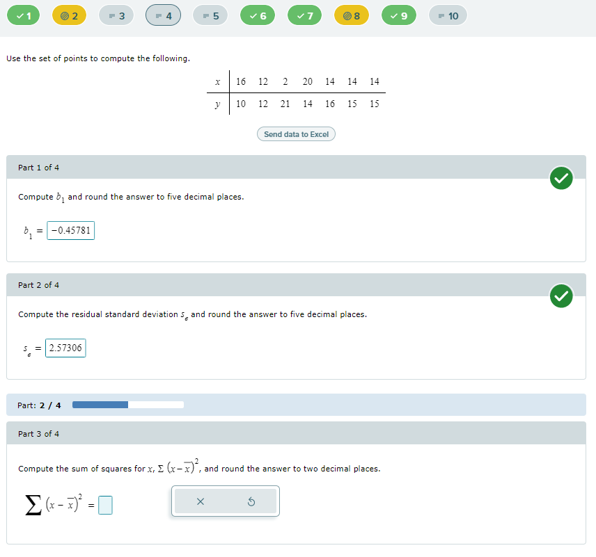 v1
F 3
- 5
v7
- 10
Use the set of points to compute the following.
16
12
2
20
14 14 14
y
10 12 21 14 16 15 15
Send data to Excel
Part 1 of 4
Compute b, and round the answer to five decimal places.
b, =-0.45781
Part 2 of 4
Compute the residual standard deviation s, and round the answer to five decimal places.
5 = 2.57306
Part: 2 / 4
Part 3 of 4
Compute the sum of squares for x, E (x-x)", and round the answer to two decimal places.
E- -0
