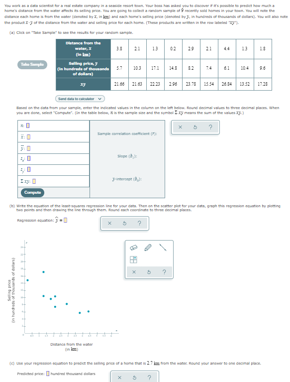 You work as a data scientist for a real estate company in a seaside resort town. Your boss has asked you to discover if it's possible to predict how much a
home's distance from the water affects its selling price. You are going to collect a random sample of 9 recently sold homes in your town. You will note the
distance each hame is from the water (denoted by X, in km) and each home's selling price (denoted by y, in hundreds of thousands of dollars). You will also note
the product X-y oaf the distance from the water and selling price for each hame. (These products are written in the row labeled "Xy")-
(a) Click an "Take Sample" to see the results for your random sample.
Distance from the
water, X
3.8
21
1.3
0.2
29
21
4.4
1.3
1.8
(In lam)
Selling price, y
(In hundreds of thousands
of dollars)
Tako Sample
5.7
10.3
17.1
14.8
8.2
1.4
6.1
10.4
9.6
xy
21.66
21.63
22.23
2.96
23.78
15.54
26.84
13.52
17.28
Sand data to calculator v
Based on the data from your sample, enter the indicated values in the column on the left below. Round decimal values to three decimal places. When
you are done, select "Compute". (In the table below, 1 is the sample size and the symbol I xy means the sum of the valuesXy.)
n: 0
Sample correlation coefficient (7):
I: 0
Slope (b):
I xy: 0
J-intercept (0):
Compute
(b) Write the equation of the least-squares regression line for your data. Then on the scatter plat for your data, graph this regression equation by plotting
two points and then drawing the line through them. Round each coordinate to three decimal places.
Regression equation: y
Distance from the water
(in km)
(c) Use your regression equation to predict the selling price af a home that is 27 km from the water. Round your answer to one decimal place.
Predicted price:
hundred thousand dollars
Selling price
(SJejjop jo spuesnoup jo spaupury ui)
