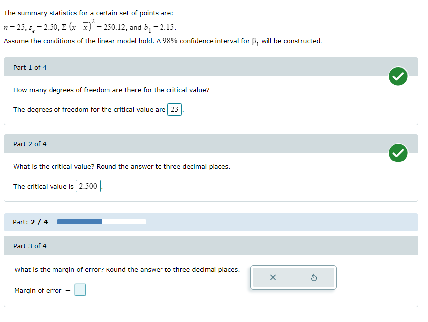 The summary statistics for a certain set of points are:
n= 25, s, = 2.50, E (x-x)¯= 250.12, and b, = 2.15.
Assume the conditions of the linear model hold. A 98% confidence interval for B, will be constructed.
Part 1 of 4
How many degrees of freedom are there for the critical value?
The degrees of freedom for the critical value are 23
Part 2 of 4
What is the critical value? Round the answer to three decimal places.
The critical value is 2.500
Part: 2 / 4
Part 3 of 4
What is the margin of error? Round the answer to three decimal places.
Margin of error =
