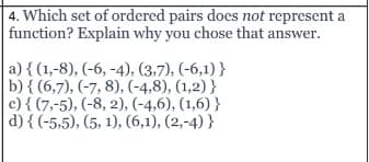 4. Which set of ordered pairs does not represent a
function? Explain why you chose that answer.
a) { (1,-8), (-6, -4), (3,7), (-6,1) }
b) { (6,7), (-7, 8), (-4,8), (1,2) }
c) { (7,-5), (-8, 2), (-4,6), (1,6) }
d) { (-5,5), (5, 1), (6,1), (2,-4) }
