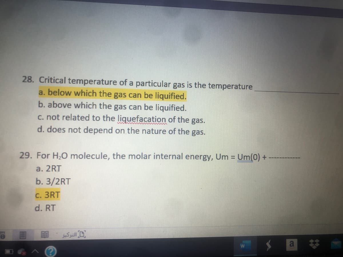 28. Critical temperature of a particular gas is the temperature
a. below which the gas can be liquified.
b. above which the gas can be liquified.
c. not related to the liquefacation of the gas.
d. does not depend on the nature of the gas.
29. For H2O molecule, the molar internal energy, Um = Um(0) +
a. 2RT
b. 3/2RT
C. 3RT
d. RT
D التركبز
a
