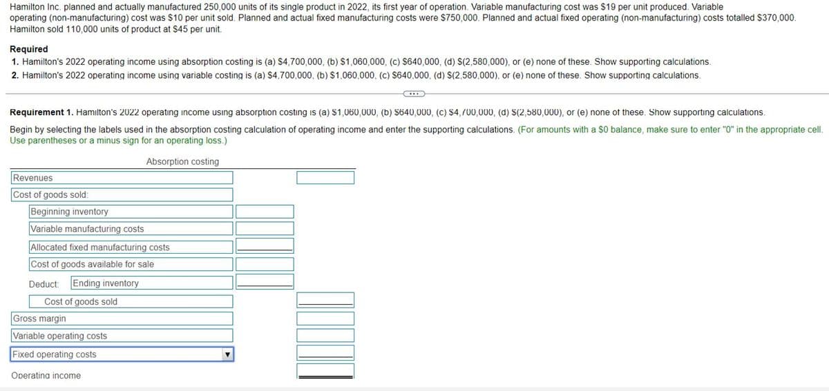 Hamilton Inc. planned and actually manufactured 250,000 units of its single product in 2022, its first year of operation. Variable manufacturing cost was $19 per unit produced. Variable
operating (non-manufacturing) cost was $10 per unit sold. Planned and actual fixed manufacturing costs were $750,000. Planned and actual fixed operating (non-manufacturing) costs totalled $370,000.
Hamilton sold 110,000 units of product at $45 per unit.
Required
1. Hamilton's 2022 operating income using absorption costing is (a) $4,700,000, (b) $1,060,000, (c) $640,000, (d) $(2,580,000), or (e) none of these. Show supporting calculations.
2. Hamilton's 2022 operating income using variable costing is (a) $4,700,000, (b) $1,060,000, (c) $640,000, (d) $(2,580,000), or (e) none of these. Show supporting calculations.
Requirement 1. Hamilton's 2022 operating income using absorption costing is (a) $1,060,000, (b) $640,000, (c) $4,700,000, (d) $(2,580,000), or (e) none of these. Show supporting calculations.
Begin by selecting the labels used in the absorption costing calculation of operating income and enter the supporting calculations. (For amounts with a $0 balance, make sure to enter "0" in the appropriate cell.
Use parentheses or a minus sign for an operating loss.)
Absorption costing
Revenues
Cost of goods sold:
Beginning inventory
Variable manufacturing costs
Allocated fixed manufacturing costs
Cost of goods available for sale
Deduct:
Ending inventory
Cost of goods sold
Gross margin
Variable operating costs
Fixed operating costs
Operating income