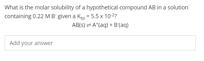 What is the molar solubility of a hypothetical compound AB in a solution
containing 0.22 M B- given a K5, = 5.5 x 10-2?
AB(s) = A*(aq) + B(aq)
Add your answer
